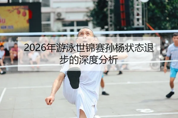 2026年游泳世锦赛孙杨状态退步的深度分析