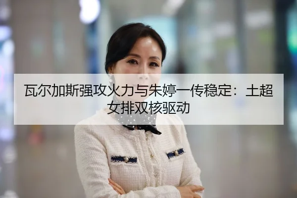 瓦尔加斯强攻火力与朱婷一传稳定：土超女排双核驱动