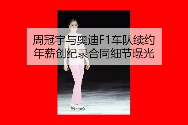 周冠宇与奥迪F1车队续约 年薪创纪录合同细节曝光