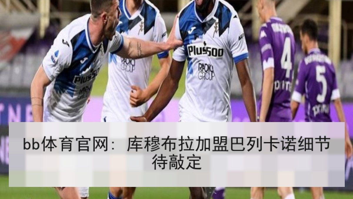 bb体育官网: 库穆布拉加盟巴列卡诺细节待敲定