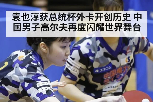 袁也淳获总统杯外卡开创历史 中国男子高尔夫再度闪耀世界舞台